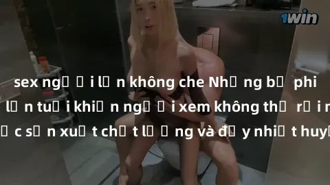 sex người lớn không che Những bộ phim sex của phụ nữ lớn tuổi khiến người xem không thể rời mắt. Đượ