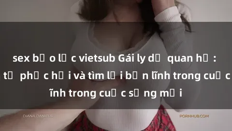 sex bạo lực vietsub Gái ly dị quan hệ: Hành trình tự phục hồi và tìm lại bản lĩnh trong cuộc sống mớ