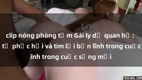 clip nóng phòng tắm Gái ly dị quan hệ: Hành trình tự phục hồi và tìm lại bản lĩnh trong cuộc sống mớ