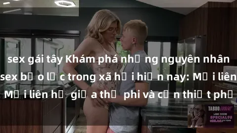 sex gái tây Khám phá những nguyên nhân và hậu quả của sex bạo lực trong xã hội hiện nay: Mối liên hệ