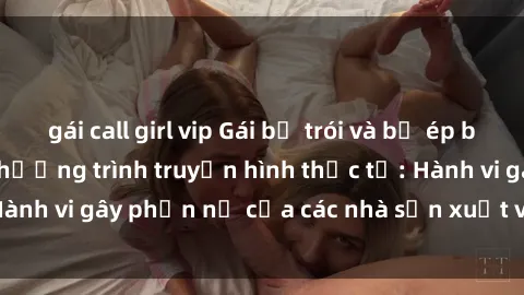 gái call girl vip Gái bị trói và bị ép buộc làm tình trong chương trình truyền hình thực tế: Hành vi