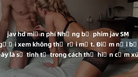 jav hd miễn phí Những bộ phim jav SM không che khiến người xem không thể rời mắt. Điểm nổi bật của t