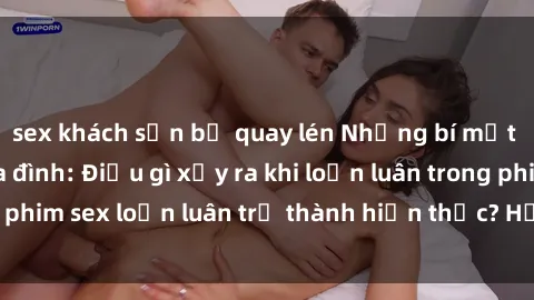 sex khách sạn bị quay lén Những bí mật đen tối trong gia đình: Điều gì xảy ra khi loạn luân trong ph