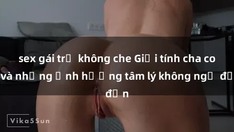 sex gái trẻ không che Giới tính cha con và những ảnh hưởng tâm lý không ngờ đến