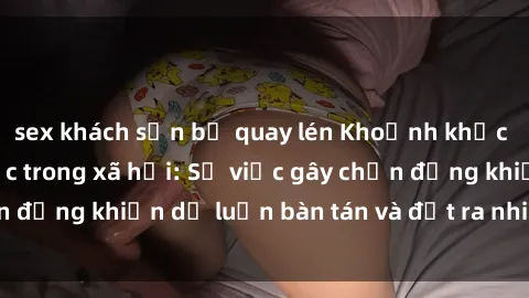 sex khách sạn bị quay lén Khoảnh khắc sex cô cháu gây sốc trong xã hội: Sự việc gây chấn động khiến dư luận bàn tán và đặt ra nhiều tranh cãi.