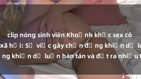 clip nóng sinh viên Khoảnh khắc sex cô cháu gây sốc trong xã hội: Sự việc gây chấn động khiến dư luậ
