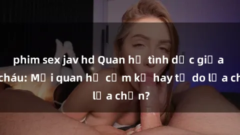 phim sex jav hd Quan hệ tình dục giữa ông cháu: Mối quan hệ cấm kỵ hay tự do lựa chọn?