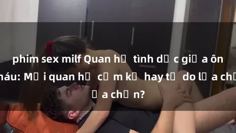 phim sex milf Quan hệ tình dục giữa ông cháu: Mối quan hệ cấm kỵ hay tự do lựa chọn?