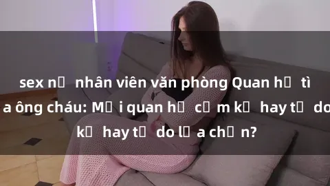 sex nữ nhân viên văn phòng Quan hệ tình dục giữa ông cháu: Mối quan hệ cấm kỵ hay tự do lựa chọn?