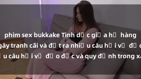 phim sex bukkake Tình dục giữa họ hàng: Những sự kiện gây tranh cãi và đặt ra nhiều câu hỏi về đạo đức và quy định trong xã hội.
