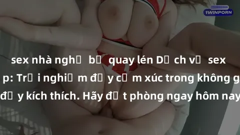 sex nhà nghỉ bị quay lén Dịch vụ sex nhà nghỉ đẳng cấp: Trải nghiệm đầy cảm xúc trong không gian lãng mạn, đầy kích thích. Hãy đặt phòng ngay hôm nay để thỏa mãn khát khao của bạn!