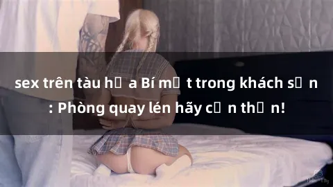 sex trên tàu hỏa Bí mật trong khách sạn: Phòng quay lén hãy cẩn thận!