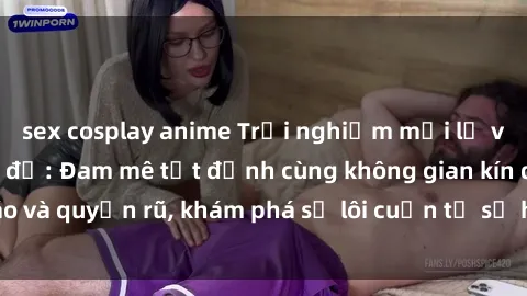 sex cosplay anime Trải nghiệm mới lạ với sex phòng thay đồ: Đam mê tột đỉnh cùng không gian kín đáo và quyến rũ, khám phá sự lôi cuốn từ sự hấp dẫn của nơi này.
