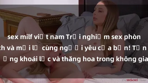 sex milf việt nam Trải nghiệm sex phòng tắm đầy kích thích và mới lạ cùng người yêu của bạn! Tận hưởng khoái lạc và thăng hoa trong không gian tắm ấm áp và gợi cảm.