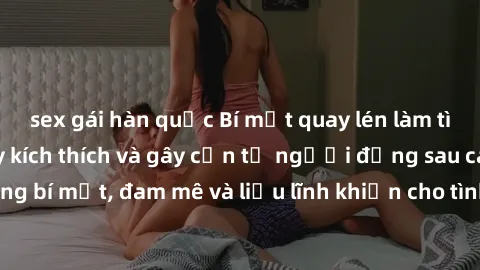 sex gái hàn quốc Bí mật quay lén làm tình: Câu chuyện đầy kích thích và gây cấn từ người đứng sau camera. Hành động bí mật, đam mê và liều lĩnh khiến cho tình yêu trở nên mãnh liệt hơn bao giờ hết.