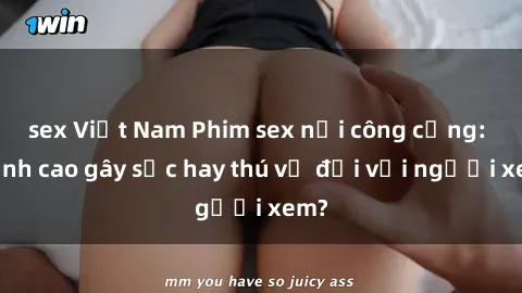 sex Việt Nam Phim sex nơi công cộng: Đỉnh cao gây sốc hay thú vị đối với người xem?