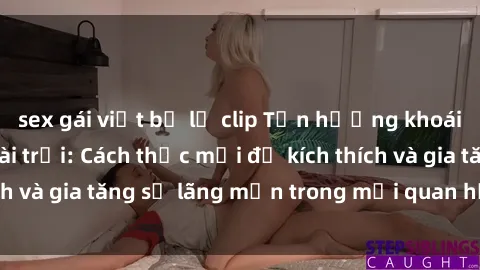 sex gái việt bị lộ clip Tận hưởng khoái cảm với sex ngoài trời: Cách thức mới để kích thích và gia tăng sự lãng mạn trong mối quan hệ của bạn!