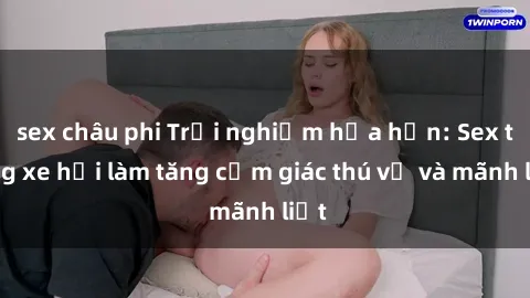 sex châu phi Trải nghiệm hứa hẹn: Sex trong xe hơi làm tăng cảm giác thú vị và mãnh liệt