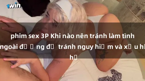 phim sex 3P Khi nào nên tránh làm tình ngoài đường để tránh nguy hiểm và xấu hổ