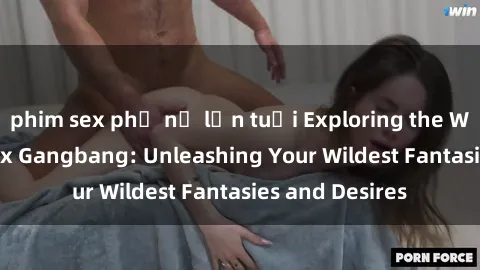 phim sex phụ nữ lớn tuổi Exploring the Wild World of Sex Gangbang: Unleashing Your Wildest Fantasies and Desires