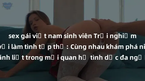 sex gái việt nam sinh viên Trải nghiệm cảm xúc mới mẻ với làm tình tập thể: Cùng nhau khám phá niềm vui và sự mãnh liệt trong mối quan hệ tình dục đa người. Hãy thử ngay để biết cảm giác thú vị này!