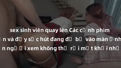 sex sinh viên quay lén Các cảnh phim sex bukkake hấp dẫn và đầy sức hút đang đổ bộ vào màn ảnh, khiến người xem không thể rời mắt khỏi những cảnh quay đầy kích thích.