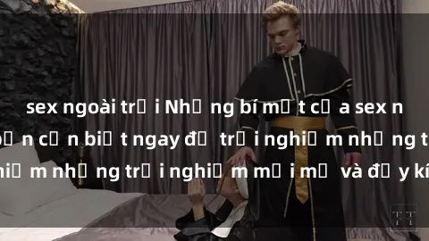 sex ngoài trời Những bí mật của sex nhóm không che mà bạn cần biết ngay để trải nghiệm những trải nghiệm mới mẻ và đầy kích thích.