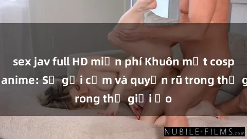 sex jav full HD miễn phí Khuôn mặt cosplay sex anime: Sự gợi cảm và quyến rũ trong thế giới ảo