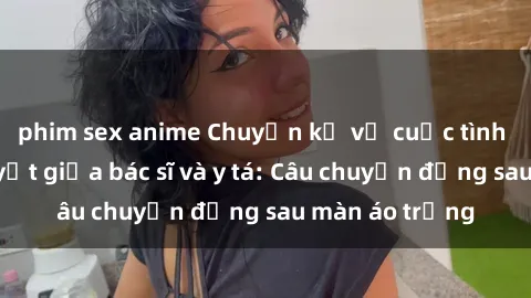 phim sex anime Chuyện kể về cuộc tình đầy nhiệt huyết giữa bác sĩ và y tá: Câu chuyện đằng sau màn á