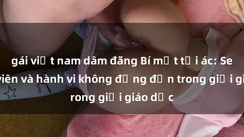 gái việt nam dâm đãng Bí mật tội ác: Sex giáo viên và hành vi không đứng đắn trong giới giáo dục