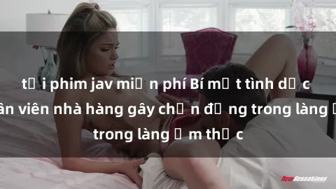 tải phim jav miễn phí Bí mật tình dục giữa nhân viên nhà hàng gây chấn động trong làng ẩm thực