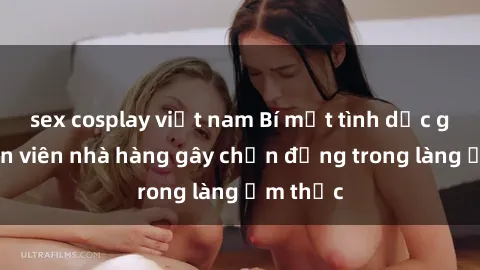 sex cosplay việt nam Bí mật tình dục giữa nhân viên nhà hàng gây chấn động trong làng ẩm thực