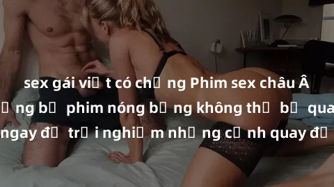 sex gái việt có chồng Phim sex châu Âu đỉnh cao: Top những bộ phim nóng bỏng không thể bỏ qua! Xem n
