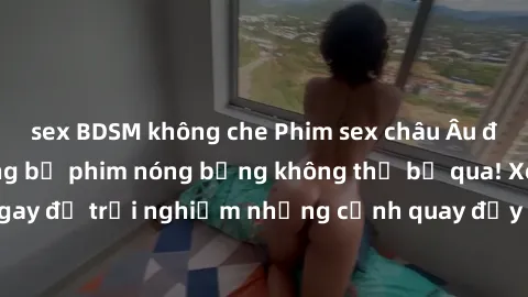 sex BDSM không che Phim sex châu Âu đỉnh cao: Top những bộ phim nóng bỏng không thể bỏ qua! Xem ngay