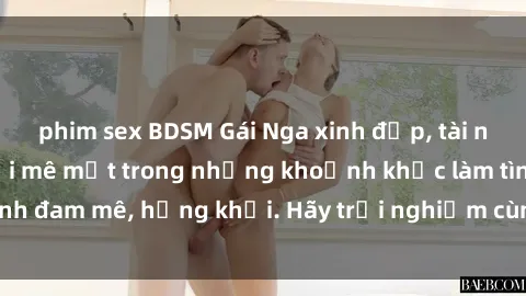 phim sex BDSM Gái Nga xinh đẹp, tài năng khiến bạn phải mê mệt trong những khoảnh khắc làm tình đam 