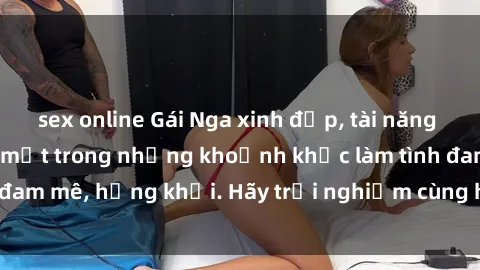 sex online Gái Nga xinh đẹp, tài năng khiến bạn phải mê mệt trong những khoảnh khắc làm tình đam mê,