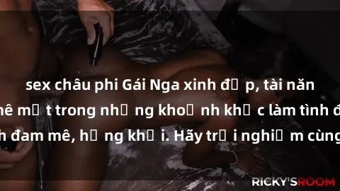 sex châu phi Gái Nga xinh đẹp, tài năng khiến bạn phải mê mệt trong những khoảnh khắc làm tình đam m