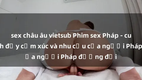 sex châu âu vietsub Phim sex Pháp - cuộc hành trình đầy cảm xúc và nhu cầu của người Pháp đương đại