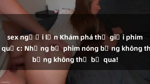 sex người lớn Khám phá thế giới phim sex ngoại quốc: Những bộ phim nóng bỏng không thể bỏ qua!