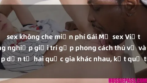 sex không che miễn phí Gái Mỹ sex Việt Nam: Khi nền công nghiệp giải trí gặp phong cách thú vị và hấ