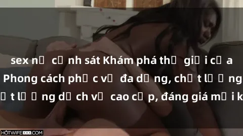 sex nữ cảnh sát Khám phá thế giới của gái gọi Việt Nam: Phong cách phục vụ đa dạng, chất lượng dịch 