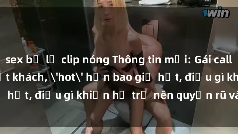 sex bị lộ clip nóng Thông tin mới: Gái call girl Việt Nam đắt khách, 'hot' hơn bao giờ hết