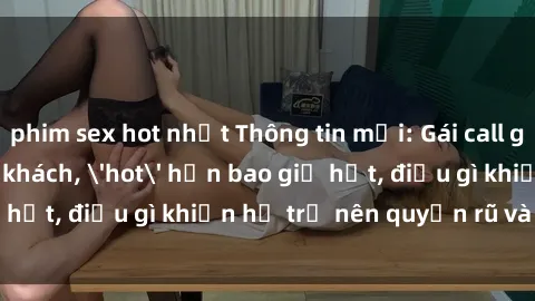 phim sex hot nhất Thông tin mới: Gái call girl Việt Nam đắt khách, 'hot' hơn bao giờ hết, 