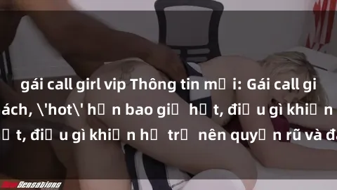 gái call girl vip Thông tin mới: Gái call girl Việt Nam đắt khách, 'hot' hơn bao giờ hết, 