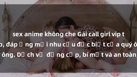 sex anime không che Gái call girl vip tư vấn chuyên nghiệp, đáp ứng mọi nhu cầu đặc biệt của quý ông