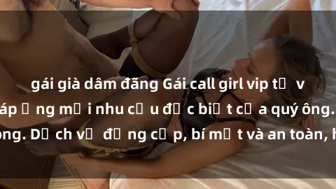 gái già dâm đãng Gái call girl vip tư vấn chuyên nghiệp, đáp ứng mọi nhu cầu đặc biệt của quý ông. D