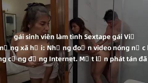 gái sinh viên làm tình Sextape gái Việt Nam gây sốt trên mạng xã hội: Những đoạn video nóng nực kỳ g