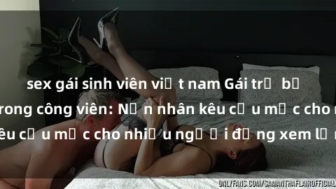 sex gái sinh viên việt nam Gái trẻ bị hiếp dâm bạo lực trong công viên: Nạn nhân kêu cứu mặc cho nhi