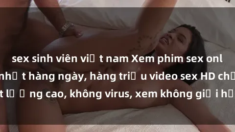 sex sinh viên việt nam Xem phim sex online miễn phí, cập nhật hàng ngày, hàng triệu video sex HD chấ