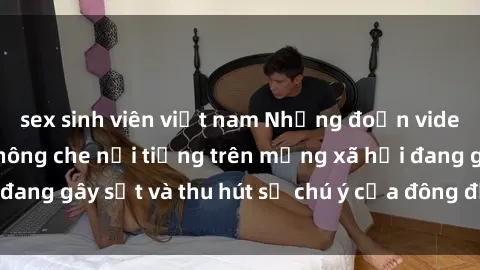 sex sinh viên việt nam Những đoạn video sex Việt Nam không che nổi tiếng trên mạng xã hội đang gây s